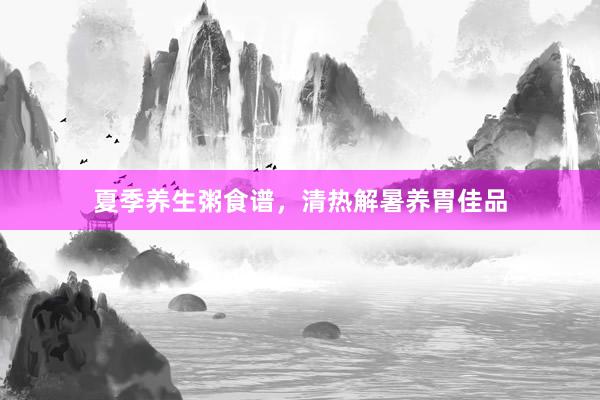 夏季养生粥食谱，清热解暑养胃佳品