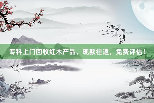 专科上门回收红木产品，现款往返，免费评估！